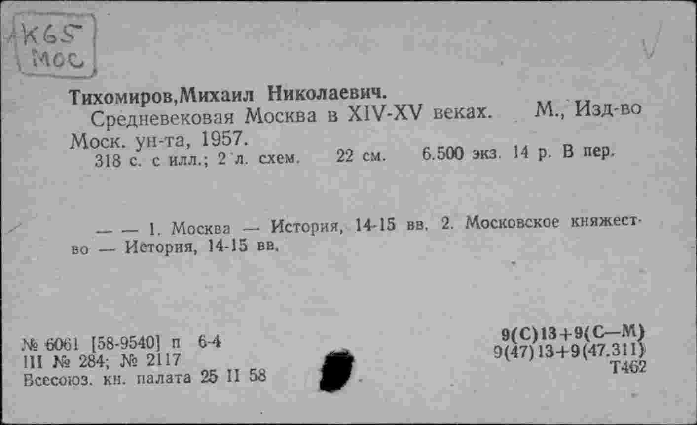 ﻿Тихомиров,Михаил Николаевич.
Средневековая Москва в XIV-XV веках. М., Изд-во Моск, ун-та, 1957.
318 с. с илл.; 2 л. схем. 22 см. 6.500 экз. 14 р. В пер.
________1. Москва — История, 14-15 вв. 2. Московское княжество — История, 14-15 вв.
№ 6061 [58-9540] п 6-4
III № 284; № 2117
Всесоюз. кн. палата 25 II 58
9(С)13 + 9(С—М) 9(47) 13+9(47.311) Т462
